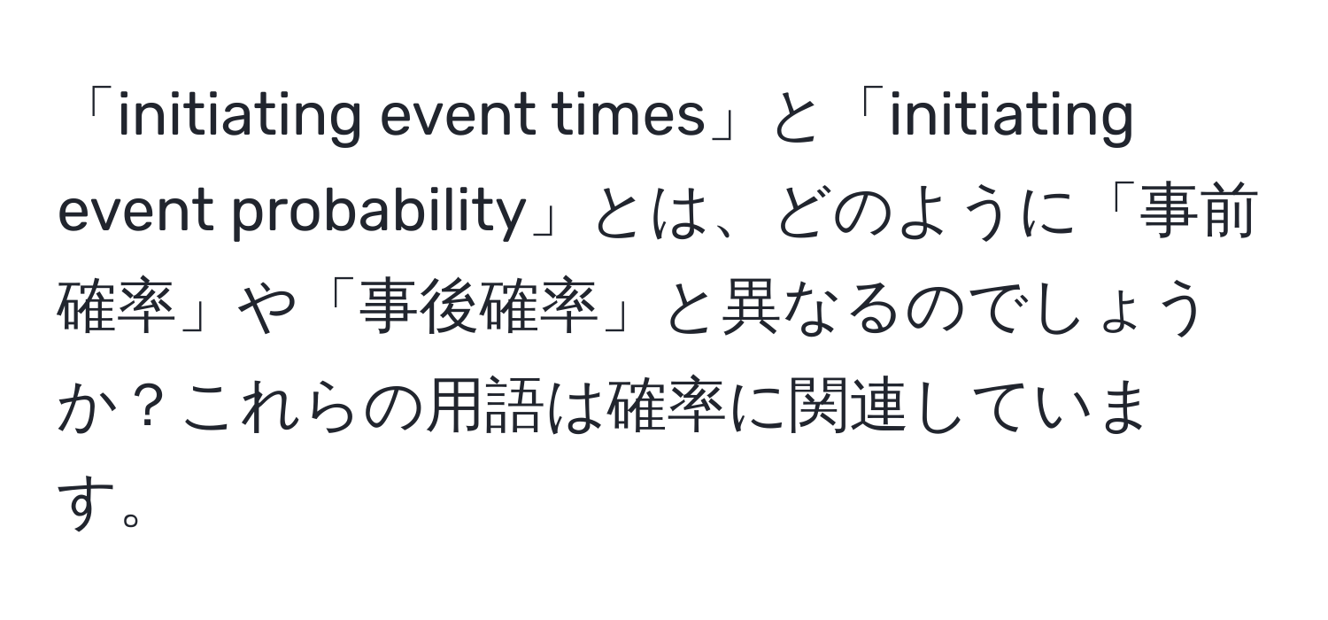 「initiating event times」と「initiating event probability」とは、どのように「事前確率」や「事後確率」と異なるのでしょうか？これらの用語は確率に関連しています。