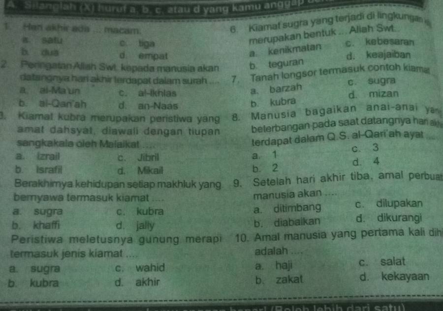 Silanglah (X) hurut a, b. c. atau d yang kamu ang g a p 
1. Han akhir ada ... macam.
6. Kiamat sugra yang terjadi di lingkunga
merupakan bentuk .. . Aliah Sw .
a satu c tiga c. kebesaran
b dua d empat
a kenikmatan
2. Peringatan Aliah Swi. kepada manusia akan b teguran d. keajaiban
datangnya hari akhir terdapat dalam surah .... 7. Tanah longsor termasuk contoh kiama
c. sugra
a. barzah
a. ai-Ma un c. al-Ikhlas d. mizan
b. al-Qan'ah d. an Naas
b. kubra
3. Kiamat kubra merupakan peristiwa yang 8. Manusia bagaikan anai-anai ya
amat dahsyat, diawali dengan tiupan belerbangan pada saat datangnya har 
sangkakala oleh Malaikat
terdapat dalam Q.S. al-Qari'ah ayat
a. Izrail c. Jibril a 1 c. 3
b. Israfil d. Mikail b 2 d. 4
Berakhimya kehidupan setiap makhluk yang. 9. Setelah hari akhir tiba, amal perbua
beryawa termasuk kiamat ....
manusia akan ....
a. sugra c. kubra a. ditimbang c. dilupakan
b. khaffi d. jally
b. diabaikan d. dikurangi
Peristiwa meletusnya gunung merapi 10. Amal manusia yang pertama kali dih
termasuk jenis kiamat .... adalah , . . .
a. sugra c. wahid a. haji c. salat
b kubra d. akhir b. zakat d. kekayaan
1 (B oloh lebíh dari sa ti