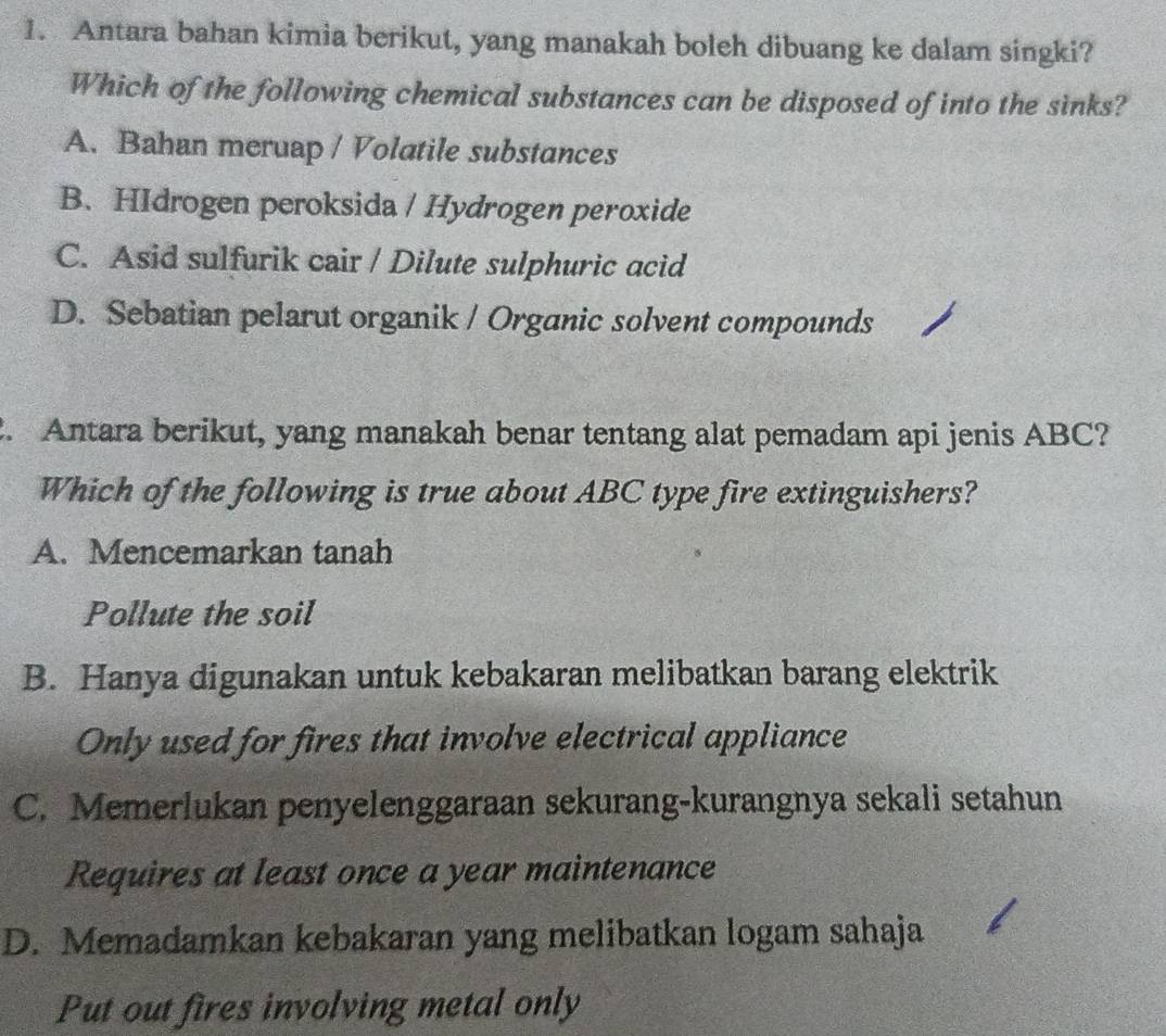 Antara bahan kimia berikut, yang manakah boleh dibuang ke dalam singki?
Which of the following chemical substances can be disposed of into the sinks?
A. Bahan meruap / Volatile substances
B. HIdrogen peroksida / Hydrogen peroxide
C. Asid sulfurik cair / Dilute sulphuric acid
D. Sebatian pelarut organik / Organic solvent compounds
. Antara berikut, yang manakah benar tentang alat pemadam api jenis ABC?
Which of the following is true about ABC type fire extinguishers?
A. Mencemarkan tanah
Pollute the soil
B. Hanya digunakan untuk kebakaran melibatkan barang elektrik
Only used for fires that involve electrical appliance
C. Memerlukan penyelenggaraan sekurang-kurangnya sekali setahun
Requires at least once a year maintenance
D. Memadamkan kebakaran yang melibatkan logam sahaja
Put out fires involving metal only