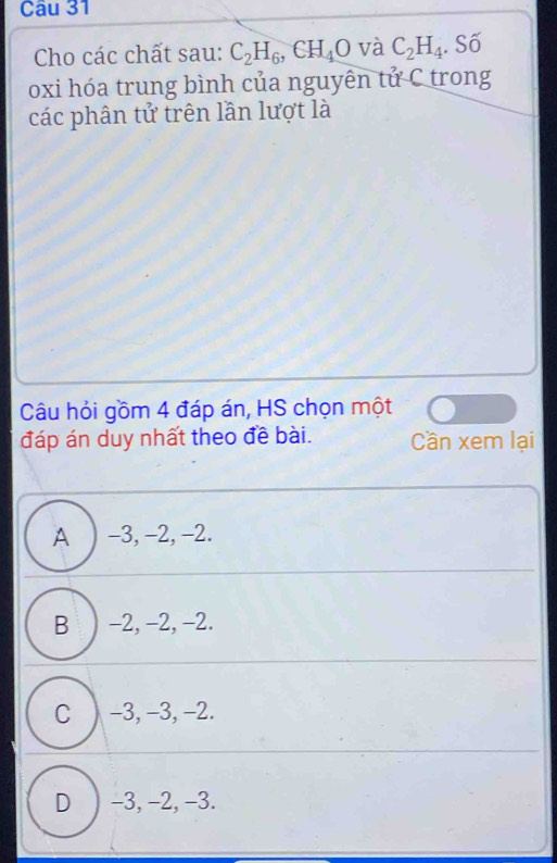 Cho các chất sau: C_2H_6, CH_4O và C_2H_4. Số
oxi hóa trung bình của nguyên tử C trong
các phân tử trên lần lượt là
Câu hỏi gồm 4 đáp án, HS chọn một
đáp án duy nhất theo đề bài. Cần xem lại
A ) -3, -2, -2.
B ) -2, -2, -2.
C ) -3, -3, -2.
D ) -3, -2, -3.