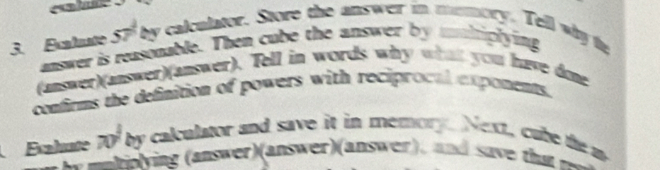 Exatute 57 by calculator. Store the answer in memory. Tell why te 
answer is reasonable. Then cube the answer by mnhiplying 
(answer)(answer)(answer). Tell in words why what you have done 
confirms the definition of powers with reciprocal exponents. 
Exahute 70° by calculator and save it in memory. Next, cube the m 
hn ying aswe answer a s , and a h