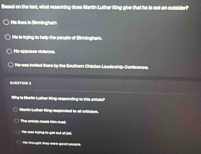 Based on the text, what reasoning does Martin Luther King give that he is not an outsider?
He lives in Birmingham
He is trying to help the people of Birmingham.
He opposes violence.
He was invited there by the Southern Chistian Leadership Conference.
QUESTION 2
Why is Martin Luther King responding to this article?
Martin Luther King responded to all criticism.
The article made him mad.
He was trying to get out of jail.
He thought they were good people.