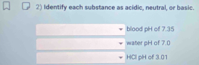 Identify each substance as acidic, neutral, or basic. 
blood pH of 7.35
water pH of 7.0
HCl pH of 3.01