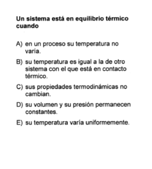 Un sistema está en equilibrio térmico
cuando
A) en un proceso su temperatura no
varia.
B) su temperatura es igual a la de otro
sistema con el que está en contacto
térmico.
C) sus propiedades termodinámicas no
cambian.
D) su volumen y su presión permanecen
constantes.
E) su temperatura varía uniformemente.