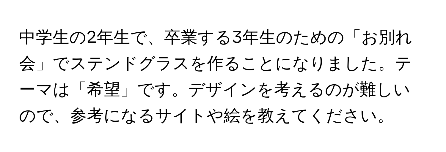 中学生の2年生で、卒業する3年生のための「お別れ会」でステンドグラスを作ることになりました。テーマは「希望」です。デザインを考えるのが難しいので、参考になるサイトや絵を教えてください。