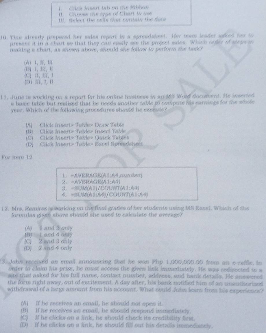 Click Insert tab on the Ribbon
I1. Choose the type of Chart to use
III. Select the cells that contain the data
10. Tina already prepared her sales report in a spreadsheet. Her team leader asked her to
present it in a chart so that they can easily see the project sales. Which order of steps in
making a chart, as shown above, should she follow to perform the taskd!
(A) 1, 11, II1
(B) 1, II1, B
C) H, H, I
(D) II, 1, I
11. June is working on a report for his online business in an MS Word document. He inserted
a basic table but realized that he needs another table to compute his earnings for the whole 
year. Which of the following procedures should he execute?
(A) Click Insert> Table> Draw Table
(B) Click Insert> Table> Insert Table
(C) Click Insert> Table» Quick Tablés
(D) Click Insert> Table> Excel Spreadshest
Vor item 12
1. =AVERAGE(A1:A4,number)
2. =AVERAGE(A1:A4)
3. ~SUM(A1)/COUNT(A1:A4)
4. =SUM(A1:A4)/COUNT(A1:A4)
12. Mrs. Ramirez is working on the final grades of her students using MS Exeel. Which of the
formulas given above should she used to calculate the average?
(A) 1 and 3 only
(B) 1 and 4 only
(C) 2 and 3 only
(D) 2 and 4 only
3. John received an email announcing that he won Php 1,000,000.00 from an e-raffle. In
order to claim his prize, he must access the given link immediately. He was redirected to a
site that asked for his full name, contact number, address, and bank details. He answered
the form right away, out of excitement. A day after, his bank notified him of an unauthorized
withdrawal of a large amount from his account. What could John learn from his experience?
(A) If he receives an email, he should not open it.
(B) If he receives an email, he should respond immediately.
(C) If he clicks on a link, he should check its credibility first.
(D) If he clicks on a link, he should fill out his details immediately.
