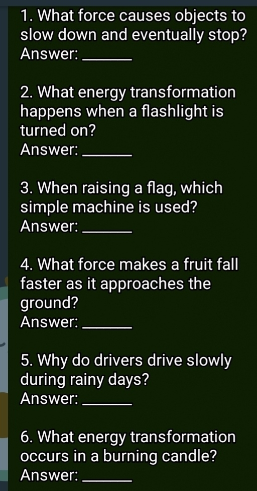 What force causes objects to 
slow down and eventually stop? 
Answer:_ 
2. What energy transformation 
happens when a flashlight is 
turned on? 
Answer:_ 
3. When raising a flag, which 
simple machine is used? 
Answer:_ 
4. What force makes a fruit fall 
faster as it approaches the 
ground? 
Answer:_ 
5. Why do drivers drive slowly 
during rainy days? 
Answer:_ 
6. What energy transformation 
occurs in a burning candle? 
Answer:_