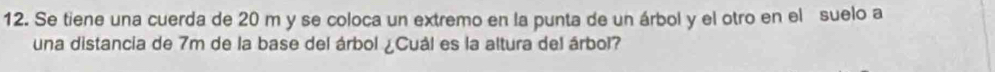 Se tiene una cuerda de 20 m y se coloca un extremo en la punta de un árbol y el otro en el suelo a 
una distancia de 7m de la base del árbol ¿Cuál es la altura del árbol?