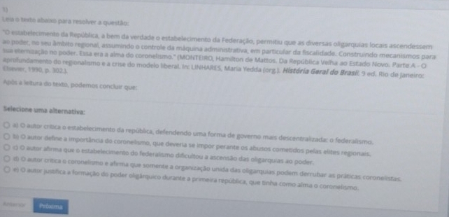 Leia o texto abaixo para resolver a questão:
O estabelecimento da República, a bem da verdade o estabelecimento da Federação, permitiu que as diversas oligarquias locais ascendessem
ao poder, no seu âmbito regional, assumindo o controle da máquina administrativa, em particular da fiscalidade. Construindo mecanismos para
ssa eternização no poder. Essa era a alma do coronelismo.' (MONTEIRO, Hamilton de Mattos. Da República Velha ao Estado Novo. Parte A - O
aprofundamento do regionalismo e a crise do modelo liberal. In: LINHARES, Maria Yedda (org.). História Geral do Brasí 9 ed. Rio de Janeiro:
Elsevier, 1990, p. 302J.
Após a leltura do texto, podemos concluir que:
Selecione uma alternativa:
a) O autor crítica o estabelecimento da república, defendendo uma forma de governo mais descentralizada: o federalismo.
b) O autor define a importância do coronelismo, que deveria se impor perante os abusos cometidos pelas elites regionais.
( O autor afirma que o estabelecimento do federalismo dificultou a ascensão das oligarquias ao poder.
(d) O autor crítica o coronelismo e afrma que somente a organização unida das oligarquias podem derrubar as práticas coronelistas.
e) O autor justífica a formação do poder oligárquico durante a primeira república, que tinha como alma o coronelismo.
e Prouma