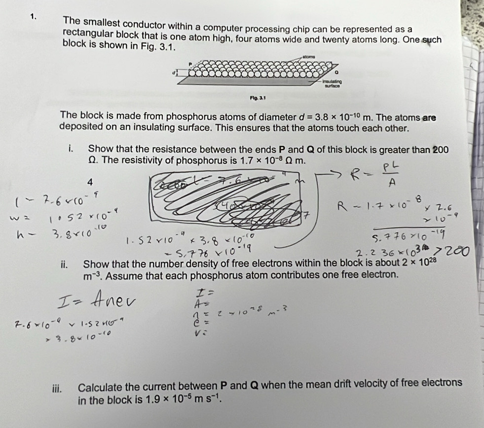 The smallest conductor within a computer processing chip can be represented as a 
rectangular block that is one atom high, four atoms wide and twenty atoms long. One such 
block is shown in Fig. 3.1. 
Flg, 3.1
The block is made from phosphorus atoms of diameter d=3.8* 10^(-10)m. The atoms are 
deposited on an insulating surface. This ensures that the atoms touch each other. 
i. Show that the resistance between the ends P and Q of this block is greater than 200
Ω. The resistivity of phosphorus is 1.7* 10^(-8) Omega m
4 
ii. Show that the number density of free electrons within the block is about 2* 10^(28)
m^(-3). Assume that each phosphorus atom contributes one free electron. 
iii. Calculate the current between P and Q when the mean drift velocity of free electrons 
in the block is 1.9* 10^(-5)ms^(-1).