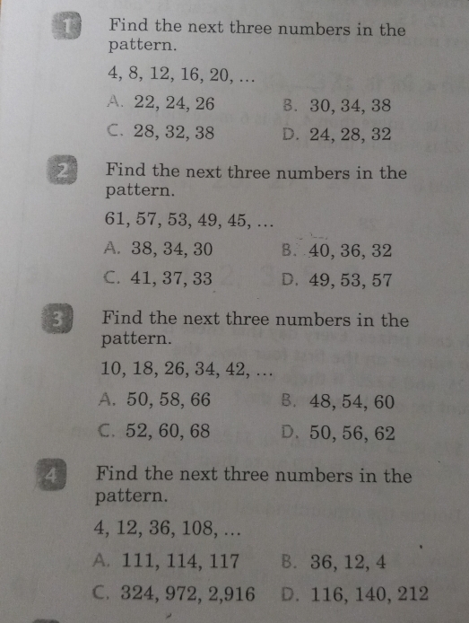 Find the next three numbers in the
pattern.
4, 8, 12, 16, 20, ...
A. 22, 24, 26 B. 30, 34, 38
C. 28, 32, 38 D. 24, 28, 32
2 Find the next three numbers in the
pattern.
61, 57, 53, 49, 45, ...
A. 38, 34, 30 B. 40, 36, 32
C. 41, 37, 33 D. 49, 53, 57
3 Find the next three numbers in the
pattern.
10, 18, 26, 34, 42, ...
A. 50, 58, 66 B. 48, 54, 60
C. 52, 60, 68 D. 50, 56, 62
4 Find the next three numbers in the
pattern.
4, 12, 36, 108, ...
A. 111, 114, 117 B. 36, 12, 4
C. 324, 972, 2, 916 D. 116, 140, 212