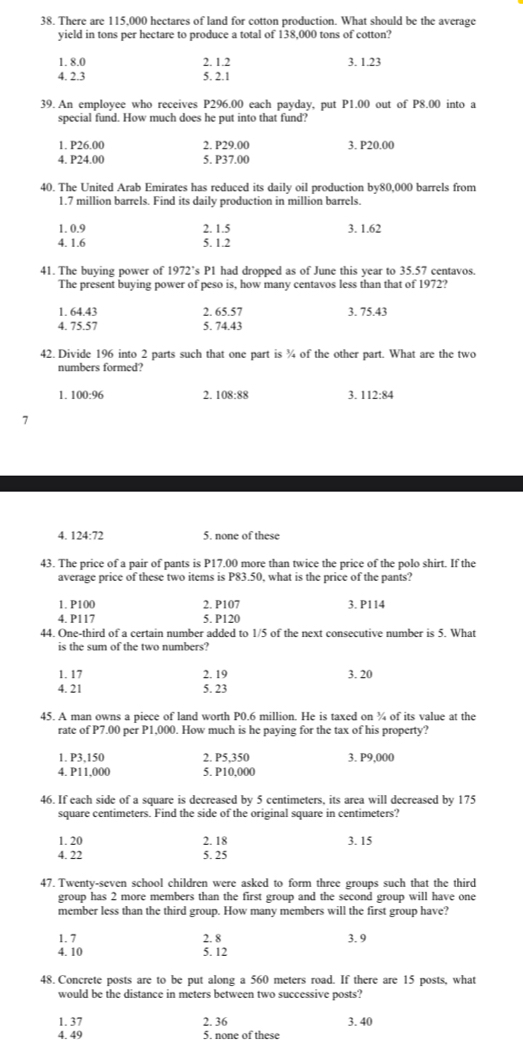 There are 115,000 hectares of land for cotton production. What should be the average
yield in tons per hectare to produce a total of 138,000 tons of cotton?
1. 8.0 2. 1.2 3. 1.23
4. 2.3 5. 2.1
39. An employee who receives P296.00 each payday, put P1.00 out of P8.00 into a
special fund. How much does he put into that fund?
1. P26.00 2. P29.00 3. P20.00
4. P24.00 5. P37.00
40. The United Arab Emirates has reduced its daily oil production by80,000 barrels from
1.7 million barrels. Find its daily production in million barrels.
1. 0.9 2. 1.5 3. 1.62
4. 1.6 5. 1.2
41. The buying power of 1972’s P1 had dropped as of June this year to 35.57 centavos.
The present buying power of peso is, how many centavos less than that of 1972?
1. 64.43 2. 65.57 3. 75.43
4. 75.57 5. 74.43
42. Divide 196 into 2 parts such that one part is ¾ of the other part. What are the two
numbers formed?
1. 100:96 2. 108:8 ` 3. 112:84
7
4. 124:7
5. none of these
43. The price of a pair of pants is P17.00 more than twice the price of the polo shirt. If the
average price of these two items is P83.50, what is the price of the pants?
1. P100 2. P107 3. P114
4. P117 5. P120
44. One-third of a certain number added to 1/5 of the next consecutive number is 5. What
is the sum of the two numbers?
1. 17 2. 19 3. 20
4. 21 5. 23
45. A man owns a piece of land worth P0.6 million. He is taxed on ¾ of its value at the
rate of P7.00 per P1,000. How much is he paying for the tax of his property?
1. P3,150 2. P5,350 3. P9.000
4. P11.000 5. P10,000
46. If each side of a square is decreased by 5 centimeters, its area will decreased by 175
square centimeters. Find the side of the original square in centimeters?
1. 20 2. 18 3. 15
4. 22 5. 25
47. Twenty-seven school children were asked to form three groups such that the third
group has 2 more members than the first group and the second group will have one
member less than the third group. How many members will the first group have?
1. 7 2. 8 3. 9
4. 10 5. 12
48. Concrete posts are to be put along a 560 meters road. If there are 15 posts, what
would be the distance in meters between two successive posts?
1. 37 2. 36 3. 40
4. 49 5. none of these