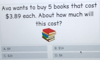 Ava wants to buy 5 books that cost
$3.89 each. About how much will
this cost?
A. 59 B. $14
C. $20 D. $8