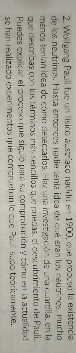 Wolfgang Pauli fue un físico austríaco nacido en 1900, que propuso la existencia 
de los neutrinos. Hasta entonces nadie tenía idea de qué eran los neutrinos, mucho 
menos tenían idea de cómo detectarlos. Haz una investigación de una cuartilla, en la 
que describas con los términos más sencillos que puedas, el descubrimiento de Pauli. 
Puedes explicar el proceso que siguió para su comprobación y cómo en la actualidad 
se han realizado experimentos que comprueban lo que Pauli supo teóricamente.