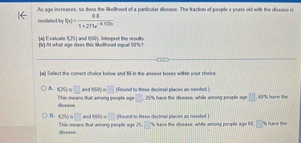 As age increases, so does the likelihood of a particular disease. The fraction of people x years old with the disease is
modeled by f(x)= (0.8)/1+271e^(-0.122x) . 
(a) Evaluate f(25) and f(60). Interpret the results.
(b) At what age does this likelihood equal 50%?
(a) Select the correct choice below and fill in the answer boxes within your choice.
A. f(25)approx □ and f(60)approx □ (Round to three decimal places as needed.)
This means that among people age □ , 25% have the disease, while among people age □ , 60% have the
disease
B. f(25)approx □ and f(60)approx □ (Round to three decimal places as needed.)
This means that among people age 25, □ % have the disease, while among people age 60, □ % have the
disease