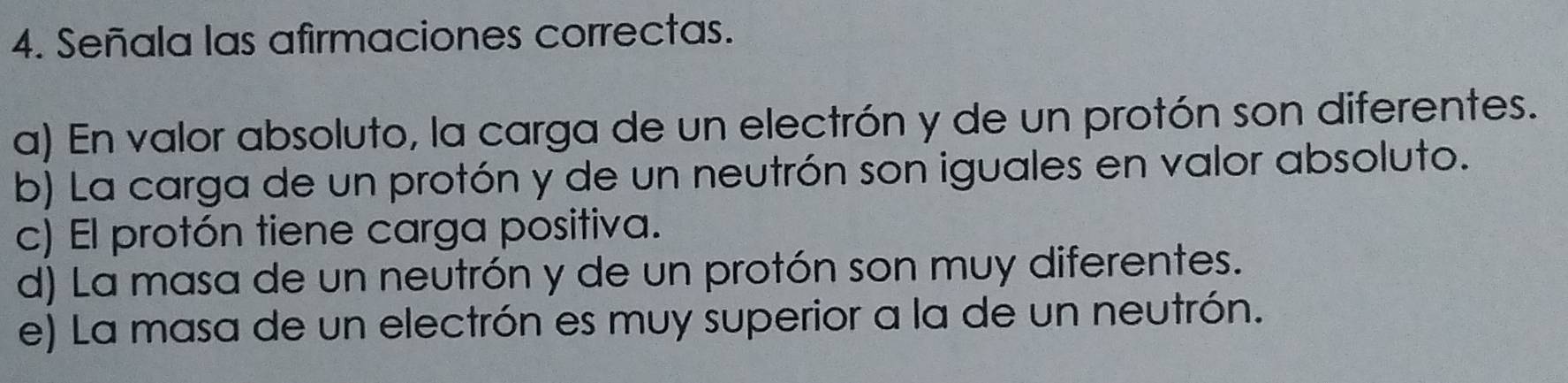 Señala las afirmaciones correctas.
a) En valor absoluto, la carga de un electrón y de un protón son diferentes.
b) La carga de un protón y de un neutrón son iguales en valor absoluto.
c) El protón tiene carga positiva.
d) La masa de un neutrón y de un protón son muy diferentes.
e) La masa de un electrón es muy superior a la de un neutrón.