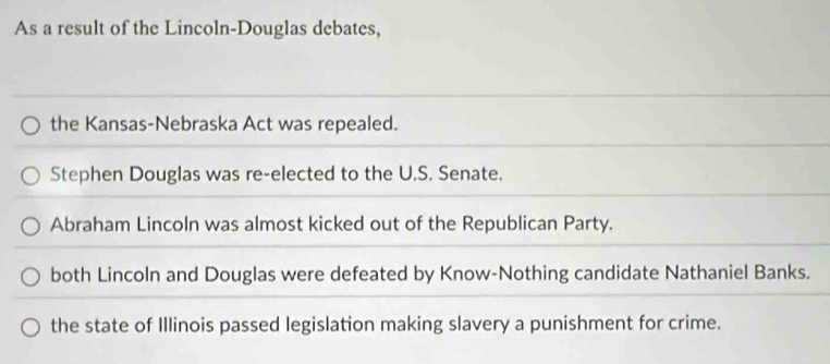 As a result of the Lincoln-Douglas debates,
the Kansas-Nebraska Act was repealed.
Stephen Douglas was re-elected to the U.S. Senate.
Abraham Lincoln was almost kicked out of the Republican Party.
both Lincoln and Douglas were defeated by Know-Nothing candidate Nathaniel Banks.
the state of Illinois passed legislation making slavery a punishment for crime.