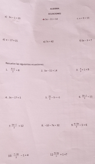 ALGEBRA 
ECUACIONES 
a) 3x-1=20 √ 5x-11=14 C. x+9=15
d) x-17=21 e) 7x=42 f 5x-3=7
Resuelve las siguientes ecuaciones: 
1.  (x+1)/2 =8 2. 5x-11=14 3.  x/5 +1=9
4. 3x-17=1 5.  2x/3 -5=-1 6.  (2x-1)/3 =11
7.  (5x-1)/2 =12 8. -10-7x=32 9.  (6-3x)/2 -1=6
10.  (7-4x)/2 -1=4 12 (9+3x)/5 +1=7