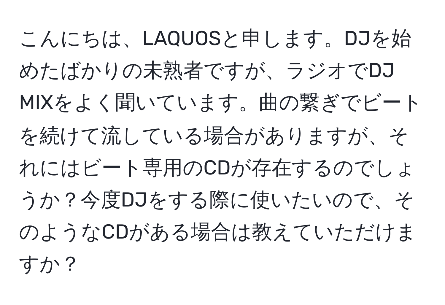 こんにちは、LAQUOSと申します。DJを始めたばかりの未熟者ですが、ラジオでDJ MIXをよく聞いています。曲の繋ぎでビートを続けて流している場合がありますが、それにはビート専用のCDが存在するのでしょうか？今度DJをする際に使いたいので、そのようなCDがある場合は教えていただけますか？