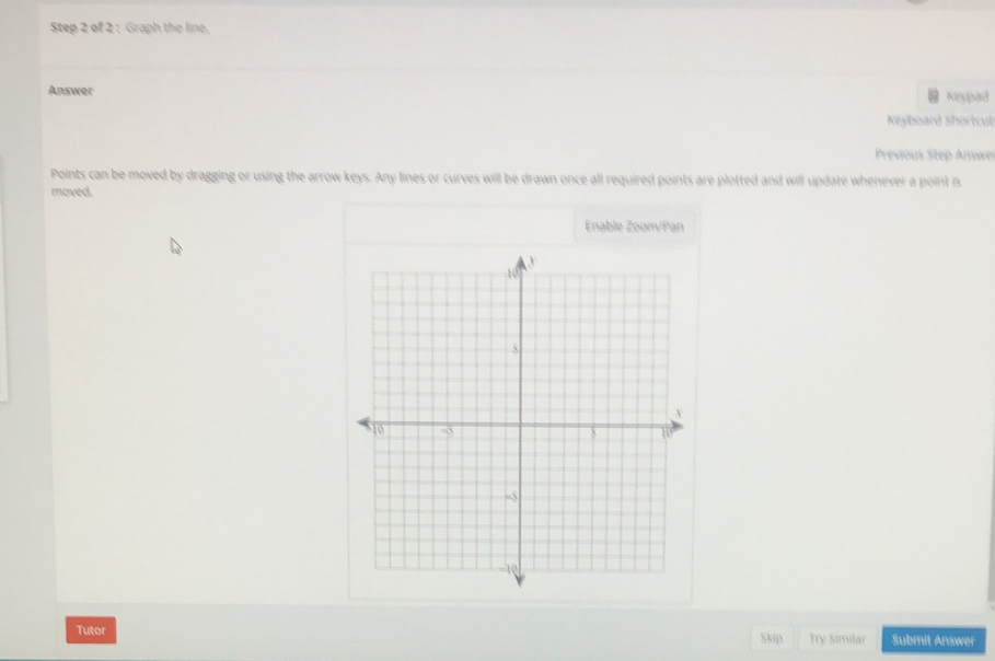 Graph the line. 
Answer Keypad 
Keyboard Shortcub 
Previous Step Answer 
Points can be moved by dragging or using the arrow keys. Any lines or curves will be drawn once all required points are plotted and will update whenever a point is 
moved. 
Enable Zoom/Pan 
Tutor Skip Try Similar Submit Answer