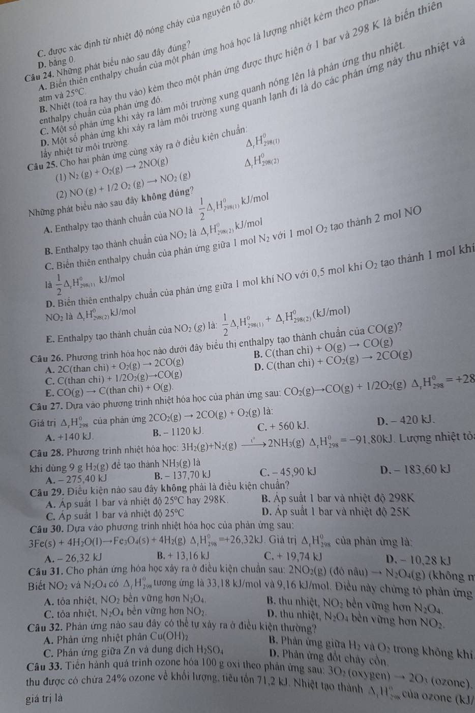 C. được xác định từ nhiệt độ nóng chảy của nguyên tô để
. Biển thiên enthalpy chuẩn của một phản ứng hoá học là lượng nhiệt kẻm theo pr
B. Nhi Troà ra hay thu vào) kèm theo một phản ứng được thực hiện ở 1 bar và 298 K là biến thiế
Câầu 24. Những phát biểu nào sau đây đúng?
D. bằng 0.
C. Một số phản ứng khi xây ra làm môi trường xung quanh nóng lên là phản ứng thu nhiện
D. Một số phản ứng khi xây ra làm môi trường xung quanh lạnh đi là do các phản ứng này thu nhiệt v
atm và 25°C.
enthalpy chuẩn của phản ứng đó
Câu 25. Cho hai phản ứng cùng xảy ra ở điều kiện chuẩn.
lầy nhiệt từ môi trường.
Δ H_(298(1))^0
(1) N_2(g)+O_2(g)to 2NO(g)
H_(298(2))^0
(2) NO(g)+I/2O_2(g)to NO_2(g)
Những phát biểu nào sau đây không đúng?
A. Enthalpy tạo thành chuẩn của NO là  1/2 △ _rH_(298(1))^0 kJ/mol
B. Enthalpy tạo thành chuẩn của NO_2 1 dot △ _rH_(298(2))^0 kJ/mol
C. Biển thiên enthalpy chuẩn của phản ứng giữa 1 mol N_2 với l mol O_2 tạo thành 2 mol NO
O_2 tạo thành 1 mol khi
là  1/2 △ _rH_2980 ₁ kJ/mol
D En enthalpy chuẩn của phản ứng giữa 1 mol khí NO với 0,5 mol khí
NO_2 là △ _rH_(298(2))^0 kJ/mol
E. Enthalpy tạo thành chuẩn c ia NO_2(g) là:  1/2 △ ,H_(298(1))^0+△ _rH_(298(2))^0(kJ/mol)
Câu 26. Phương trình hóa học nào dưới đây biểu thị enthalpy tạo thành chuẩn của CO(g)
B. C(thanchi)+O(g)to CO(g)
A. 2C(thanchi)+O_2(g)to 2CO(g)
D. C(thanchi)+CO_2(g)to 2CO(g)
C. C(thanchi)+1/2O_2(g)to CO(g)
E. CO(g)to C(thanchi)+O(g).
Câu 27. Dựa vào phương trình nhiệt hóa học của phản ứng sau: CO_2(g)to CO(g)+1/2O_2(g)△ _rH_(298)^0=+28
Giả trị △ _rH_(298)^o của phản ứng 2CO_2(g)to 2CO(g)+O_2(g) là:
A. +140kJ B. - 1120 kJ. C. +560kJ. D. - 420 kJ.
Câu 28. Phương trình nhiệt hóa học: 3H_2(g)+N_2(g)to 2NH_,2NH_3(g)△ _rH_(298)^0=-91.80kJ Lượng nhiệt tỏ
khí dùng 9 g H_2(g) đề tạo thành NH₃(g) là
A. - 275,40 kJ B. - 137,70 kJ C. - 45,90 kJ D. - 183,60 kJ
Câu 29. Điều kiện nào sau đây không phải là điều kiện chuẩn?
Á Áp suất 1 bar và nhiệt độ 25°C hay 298K. B. Áp suất 1 bar và nhiệt độ 298K
C. Áp suất 1 bar và nhiệt độ 25°C D. Áp suất 1 bar và nhiệt độ 25K
Câu 30. Dựa vào phương trình nhiệt hóa học của phản ứng sau:
3Fe(s)+4H_2O(l)to Fe_3O_4(s)+4H_2(g)△ _1H_(298)^0=+26,32kJ. Giá trị △ _rH_(298)^0 của phản ứng là:
A. -26.32 kJ B. +13,16kJ C. + 19,74 kJ D. - 10,28 kJ
Câu 31. Cho phản ứng hóa học xây ra ở điều kiện chuẩn sau: 2N 2NO_2(g)(donau)to N_2O_4(g) (không n
Biết NO_2 và N_2O_4 có △ _rH_(298)^o tương ứng là 33,18 kJ/mol và 9,16 kJ/mol. Điều này chứng tỏ phản ứng
A. tỏa nhiệt, NO_2 bền vững hơn N_2O_4. B. thu nhiệt, NO_2 bền vững hơn N_2O_4.
C. tỏa nhiệt, N_2O_4 bền vừng hơn NO_2. D. thu nhiệt, N_2O_4 bền vững hơn NO_2.
Câu 32. Phản ứng nào sau đây có thể tự xây ra ở điều kiện thường?
A. Phản ứng nhiệt phân Cu(OH)_2
B. Phản ứng giữa H_2 vù O_2 rong không khí
C. Phản ứng giữa Zn và dung dịch H_2SO_4 D. Phân ứng đổt chây cổn,
Câu 33. Tiến hành quá trình ozone hóa 100 g oxí theo phản ứng sau: 30,(oxygen)to 2O_3 (ozone),
thu được có chứa 24% ozone về khối lượng, tiêu tổn 71,2 kJ. Nhiệt tạo thành △ _1H_(299)° của ozone
giá trị là (kJ