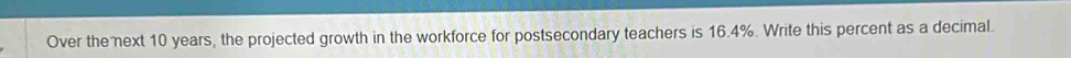 Over the next 10 years, the projected growth in the workforce for postsecondary teachers is 16.4%. Write this percent as a decimal.
