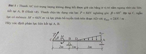 Thanh AC (có trọng lượng không đáng kể) được giữ cân bằng ở vị tri nằm ngang nhờ các liên
kết tại A, B (Hình vẽ). Thanh chịu tác dụng của lực P=4kN nghiêng góc beta =60° đặt tại C, ngẫu
lực có mômen M=6kN.m và lực phân bố tuyển tính trên đoạn AD với q_max=2kN/m.
Hãy xác định phản lực liên kết tại A, B.