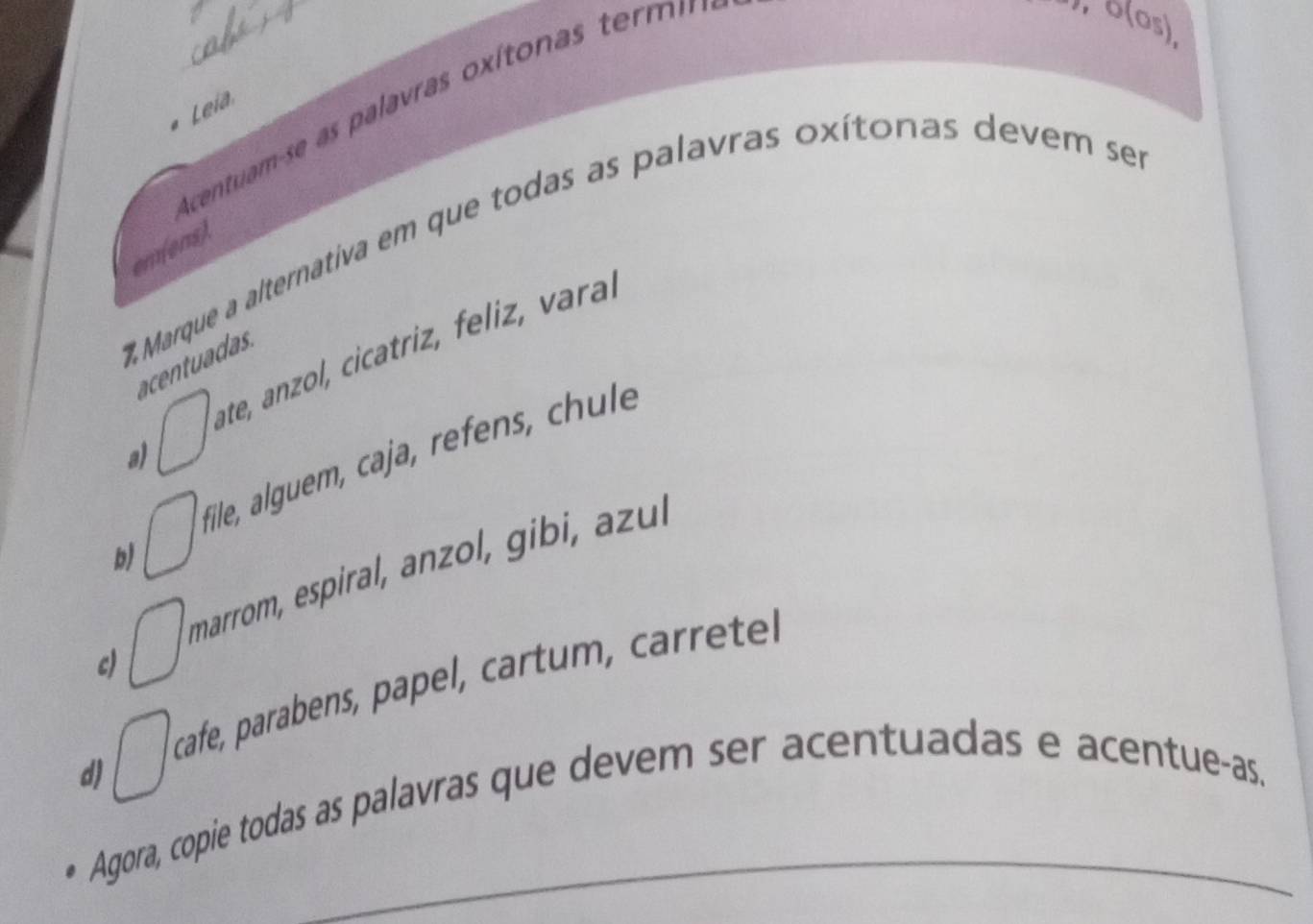 centam se a alavras oxíto nas term
, δ (os)
Leia
Marque a alternativa em que todas as palavras oxítonas devem ses
em(ens).
a) □ ate, anzol, cicatriz, feliz, vara.
acentuadas
b) □ File, alguem, caja, refens, chl
c) □ marrom, espiral, anzol, gib l
d) □ cafe, parabens, papel, cartum , carrete
Agora, copie todas as palavras que devem ser acentuadas e acentue-as.
_