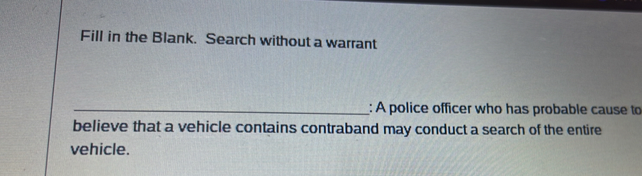 Fill in the Blank. Search without a warrant 
_: A police officer who has probable cause to 
believe that a vehicle contains contraband may conduct a search of the entire 
vehicle.