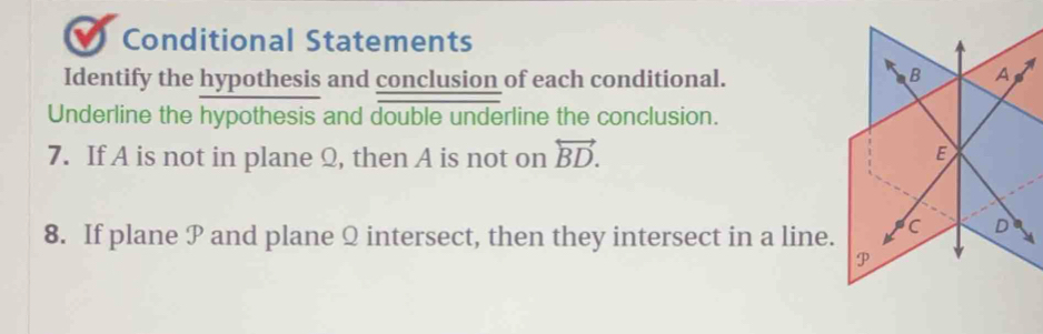 Conditional Statements 
Identify the hypothesis and conclusion of each conditional. 
B A A 
Underline the hypothesis and double underline the conclusion. 
7. If A is not in plane Q, then A is not on overleftrightarrow BD. 
E 
8. If plane P and plane Q intersect, then they intersect in a line. c D
P