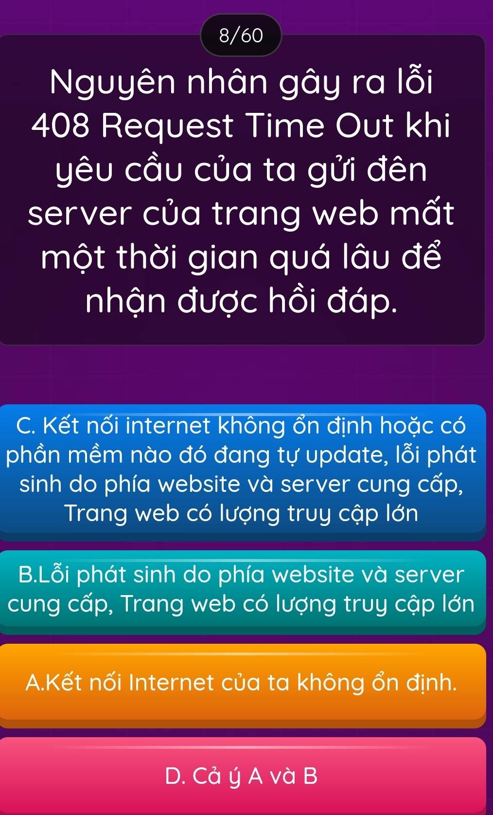 8/60
Nguyên nhân gây ra lỗi
408 Request Time Out khi
yêu cầu của ta gửi đên
server của trang web mất
một thời gian quá lâu để
nhận được hồi đáp.
C. Kết nối internet không ổn định hoặc có
phần mềm nào đó đang tự update, lỗi phát
sinh do phía website và server cung cấp,
Trang web có lượng truy cập lớn
B.Lỗi phát sinh do phía website và server
cung cấp, Trang web có lượng truy cập lớn
A.Kết nối Internet của ta không ổn định.
D. Cả ý A và B