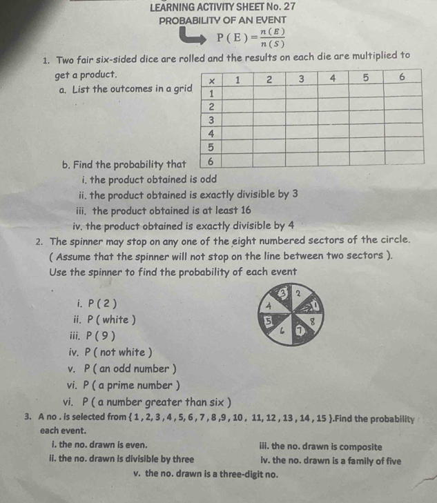 LEARNING ACTIVITY SHEET No. 27 
PROBABILITY OF AN EVENT
P(E)= n(E)/n(S) 
1. Two fair six-sided dice are rolled and the results on each die are multiplied to 
get a product. 
a. List the outcomes in a gr 
b. Find the probability tha 
i. the product obtained is odd 
ii. the product obtained is exactly divisible by 3
iii. the product obtained is at least 16
iv, the product obtained is exactly divisible by 4
2. The spinner may stop on any one of the eight numbered sectors of the circle. 
( Assume that the spinner will not stop on the line between two sectors ). 
Use the spinner to find the probability of each event 
I 2
i. P(2) 4 a 
ii. P ( white ) 8 
iii. P(9)
L D 
iv. P ( not white ) 
v. P ( an odd number ) 
vi. P ( a prime number ) 
vi. P ( a number greater than six ) 
3. A no . is selected from  1,2,3,4,5,6,7,8,9,10,11,12,13,14,15.Find the probability 
each event. 
i. the no. drawn is even. iii. the no. drawn is composite 
ii. the no. drawn is divisible by three iv. the no. drawn is a family of five 
v. the no. drawn is a three-digit no.