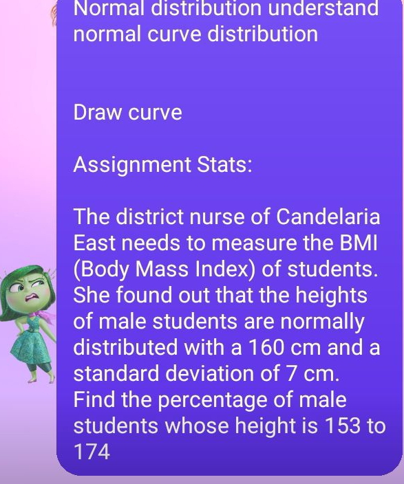 Normal distribution understand 
normal curve distribution 
Draw curve 
Assignment Stats: 
The district nurse of Candelaria 
East needs to measure the BMI 
(Body Mass Index) of students. 
She found out that the heights 
of male students are normally 
distributed with a 160 cm and a 
standard deviation of 7 cm. 
Find the percentage of male 
students whose height is 153 to
174