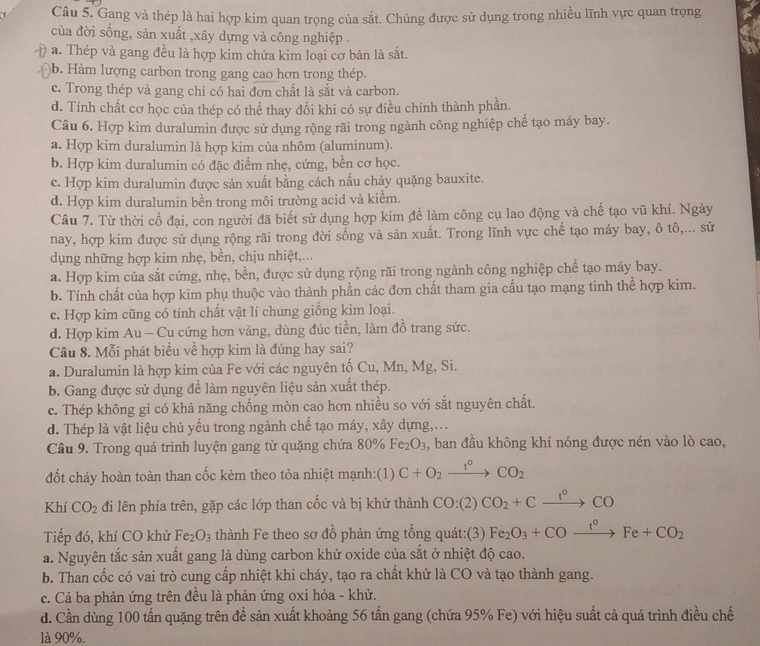 Gang và thép là hai hợp kim quan trọng của sắt. Chúng được sử dụng trong nhiều lĩnh vực quan trọng
của đời sống, sản xuất ,xây dựng và công nghiệp .
a. Thép và gang đều là hợp kim chứa kim loại cơ bản là sắt.
)b. Hàm lượng carbon trong gang cao hơn trong thép.
c. Trong thép và gang chi có hai đơn chất là sắt và carbon.
d. Tính chất cơ học của thép có thể thay đồi khi có sự điều chính thành phần.
Câu 6. Hợp kim duralumin được sử dụng rộng rãi trong ngành công nghiệp chế tạo máy bay.
a. Hợp kim duralumin là hợp kim của nhôm (aluminum).
b. Hợp kim duralumin có đặc điểm nhẹ, cứng, bền cơ học.
c. Hợp kim duralumin được sản xuất bằng cách nấu chảy quặng bauxite.
d. Hợp kim duralumin bền trong môi trường acid và kiểm.
Câu 7. Từ thời cổ đại, con người đã biết sử dụng hợp kim đề làm công cụ lao động và chế tạo vũ khí. Ngày
nay, hợp kim được sử dụng rộng rãi trong đời sống và sản xuất. Trong lĩnh vực chế tạo máy bay, ô tô,... sử
dụng những hợp kim nhẹ, bền, chịu nhiệt,...
a. Hợp kim của sắt cứng, nhẹ, bền, được sử dụng rộng rãi trong ngành công nghiệp chế tạo máy bay.
b. Tính chất của hợp kim phụ thuộc vào thành phần các đơn chất tham gia cấu tạo mạng tinh thể hợp kim.
c. Hợp kim cũng có tính chất vật lí chung giống kim loại.
d. Hợp kim Au - Cu cứng hơn vàng, dùng đúc tiền, làm đồ trang sức.
Câu 8. Mỗi phát biểu về hợp kim là đúng hay sai?
a. Duralumin là hợp kim của Fe với các nguyên tố Cu, Mn, Mg, Si.
b. Gang được sử dụng để làm nguyên liệu sản xuất thép.
c. Thép không gỉ có khả năng chống mòn cao hơn nhiều so với sắt nguyên chất.
d. Thép là vật liệu chủ yếu trong ngành chế tạo máy, xây dựng,...
Câu 9. Trong quá trình luyện gang từ quặng chứa 80% Fe_2O_3 , ban đầu không khí nóng được nén vào lò cao,
đốt cháy hoàn toàn than cốc kèm theo tỏa nhiệt mạnh:(1) C+O_2xrightarrow t^0CO_2
Khí CO_2 đi lên phía trên, gặp các lớp than cốc và bị khử thành CO:(2) CO_2+Cxrightarrow t^0CO
Tiếp đó, khí CO khử Fe_2O_3 thành Fe theo sơ đồ phản ứng tổng quát:(3) Fe_2O_3+COxrightarrow t°Fe+CO_2
a. Nguyên tắc sản xuất gang là dùng carbon khử oxide của sắt ở nhiệt độ cao.
b. Than cốc có vai trò cung cấp nhiệt khi cháy, tạo ra chất khử là CO và tạo thành gang.
c. Cả ba phản ứng trên đều là phản ứng oxi hóa - khử.
d. Cần dùng 100 tấn quặng trên để sản xuất khoảng 56 tấn gang (chứa 95% Fe) với hiệu suất cả quá trình điều chế
là 90%.