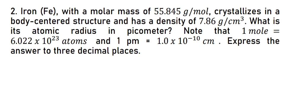 Iron (Fe), with a molar mass of 55.845 g/mol, crystallizes in a 
body-centered structure and has a density of 7.86g/cm^3. What is 
its atomic radius in picometer? Note that 1mole=
6.022* 10^(23) atoms and 1pm=1.0* 10^(-10)cm. Express the 
answer to three decimal places.