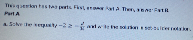 This question has two parts. First, answer Part A. Then, answer Part B. 
Part A 
a. Solve the inequality -2≥ - d/34  and write the solution in set-builder notation.