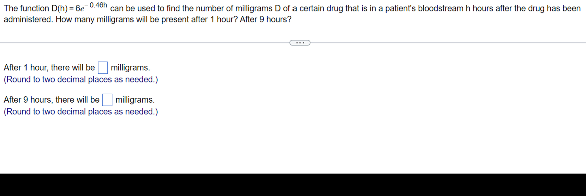 The function D(h)=6e^(-0.46h) can be used to find the number of milligrams D of a certain drug that is in a patient's bloodstream h hours after the drug has been
administered. How many milligrams will be present after 1 hour? After 9 hours?
After 1 hour, there will be □ r milligrams.
(Round to two decimal places as needed.)
After 9 hours, there will be □ milligrams.
(Round to two decimal places as needed.)