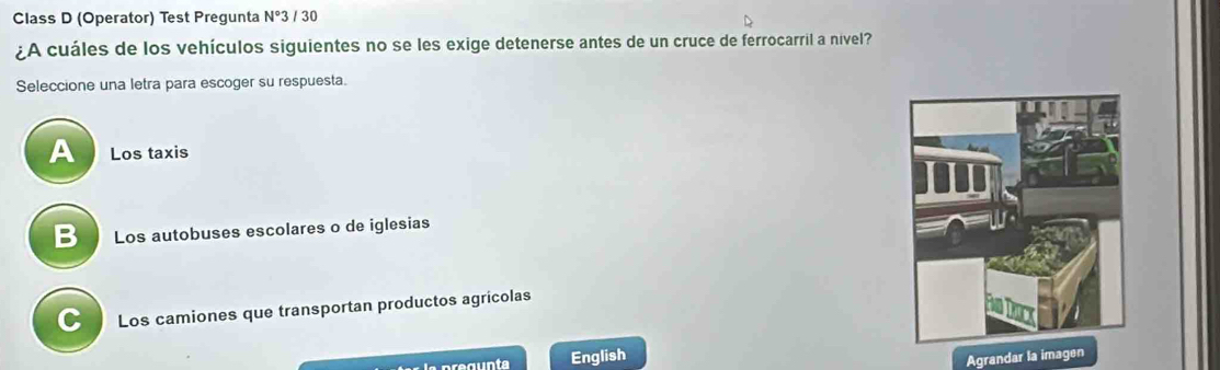 Class D (Operator) Test Pregunta N°3 / 30
¿A cuáles de los vehículos siguientes no se les exige detenerse antes de un cruce de ferrocarril a nivel?
Seleccione una letra para escoger su respuesta.
A Los taxis
B Los autobuses escolares o de iglesias
C Los camiones que transportan productos agricolas
la prégunta English
Agrandar la imagen