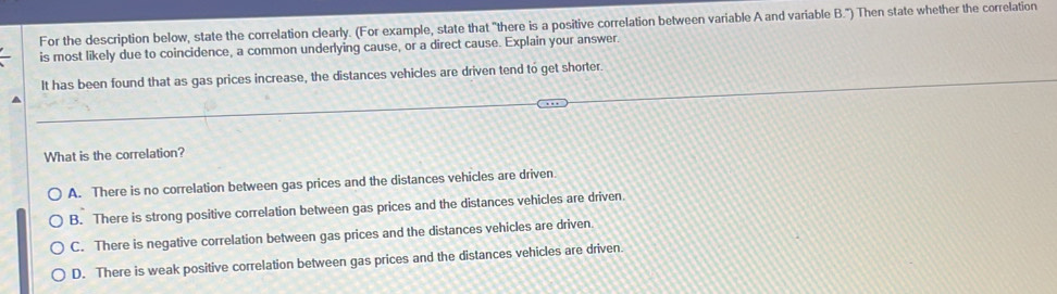 For the description below, state the correlation clearly. (For example, state that "there is a positive correlation between variable A and variable B.") Then state whether the correlation
is most likely due to coincidence, a common underlying cause, or a direct cause. Explain your answer.
It has been found that as gas prices increase, the distances vehicles are driven tend to get shorter
What is the correlation?
A. There is no correlation between gas prices and the distances vehicles are driven.
B. There is strong positive correlation between gas prices and the distances vehicles are driven.
C. There is negative correlation between gas prices and the distances vehicles are driven.
D. There is weak positive correlation between gas prices and the distances vehicles are driven.