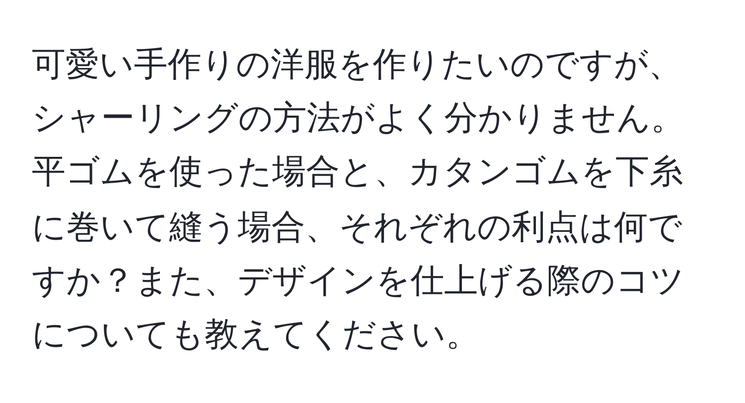 可愛い手作りの洋服を作りたいのですが、シャーリングの方法がよく分かりません。平ゴムを使った場合と、カタンゴムを下糸に巻いて縫う場合、それぞれの利点は何ですか？また、デザインを仕上げる際のコツについても教えてください。