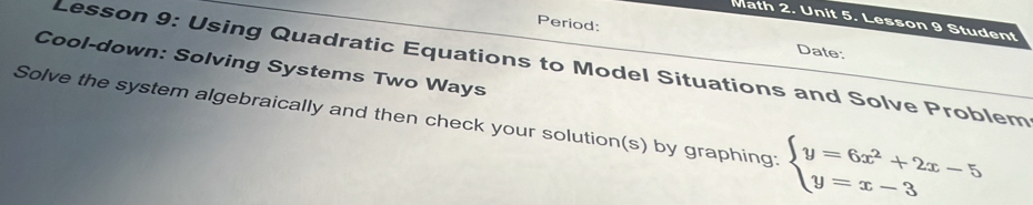 Math 2. Unit 5. Lesson 9 Student 
Period: 
Date: 
Cool-down: Solving Systems Two Ways Lesson 9: Using Quadratic Equations to Model Situations and Solve Problem 
Solve the system algebraically and then check your solution(s) by graphing beginarrayl y=6x^2+2x-5 y=x-3endarray.