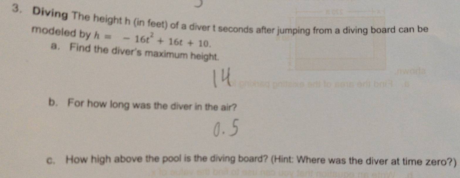 Diving The height h (in feet) of a diver t seconds after jumping from a diving board can be 
modeled by h=-16t^2+16t+10. 
a. Find the diver's maximum height. 
b. For how long was the diver in the air? 
c. How high above the pool is the diving board? (Hint: Where was the diver at time zero?)