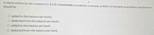 A check written by the company for $128 is incorrectly recorded by a company as $182. On the bank reconciliation, the $54 error
should be
added to the balance per books.
deducted from the balance per books.
added to the balance per bank.
deducted from the balance per bank.