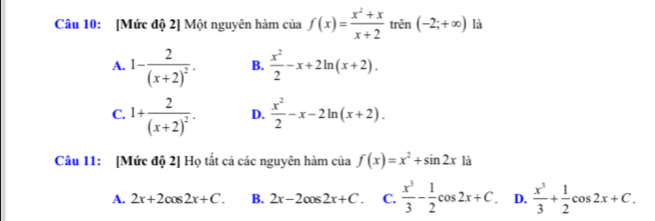 [Mức độ 2] Một nguyên hàm của f(x)= (x^2+x)/x+2  trên (-2;+∈fty ) là
A. 1-frac 2(x+2)^2. B.  x^2/2 -x+2ln (x+2).
C. 1+frac 2(x+2)^2. D.  x^2/2 -x-2ln (x+2). 
Câu 11: [Mức độ 2] Họ tất cả các nguyên hàm của f(x)=x^2+sin 2x là
A. 2x+2cos 2x+C. B. 2x-2cos 2x+C. C.  x^3/3 - 1/2 cos 2x+C. D.  x^3/3 + 1/2 cos 2x+C.