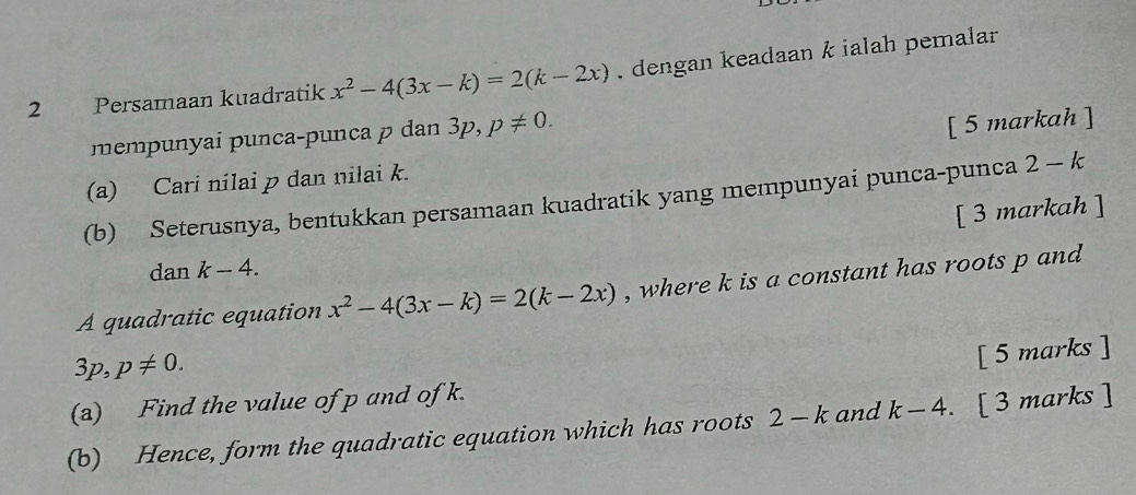 Persamaan kuadratik x^2-4(3x-k)=2(k-2x) , dengan keadaan k ialah pemalar 
mempunyai punça-punça p dan 3p, p!= 0. 
(a) Cari nilai p dan nilai k. [ 5 markah ] 
(b) Seterusnya, bentukkan persamaan kuadratik yang mempunyai punca-punca 2-k
[ 3 markah ] 
dan k-4. 
A quadratic equation x^2-4(3x-k)=2(k-2x) , where k is a constant has roots p and
3p, p!= 0. 
[ 5 marks ] 
(a) Find the value of p and of k. 
(b) Hence, form the quadratic equation which has roots 2-k and k-4. [ 3 marks ]