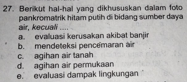 Berikut hal-hal yang dikhususkan dalam foto
pankromatrik hitam putih di bidang sumber daya
air, kecuali ....
a. evaluasi kerusakan akibat banjir
b. mendeteksi pencemaran air
c. agihan air tanah
d. agihan air permukaan
e. evaluasi dampak lingkungan