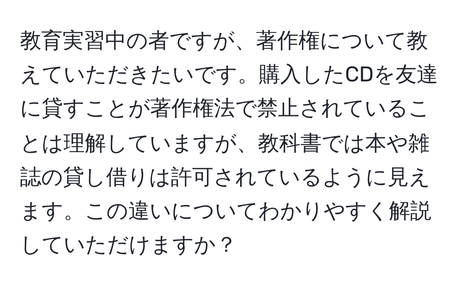 教育実習中の者ですが、著作権について教えていただきたいです。購入したCDを友達に貸すことが著作権法で禁止されていることは理解していますが、教科書では本や雑誌の貸し借りは許可されているように見えます。この違いについてわかりやすく解説していただけますか？