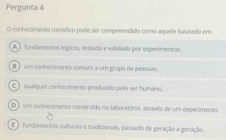 Pergunta 4
O conhecimento científico pode ser compreendido como aquele baseado em
A ) fundamentos lógicos, testado e validado por experimentos.
B ) um conhecimento comum a um grupo de pessoas.
C)qualquer conhecimento produzido pelo ser humano.
D ) um conhecimento construído no laboratório, através de um experimento.
E ) fundamentos culturais e tradicionais, passado de geração a geração.