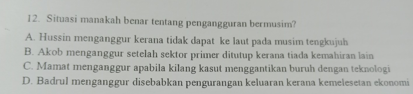 Situasi manakah benar tentang pengangguran bermusim?
A. Hussin menganggur kerana tidak dapat ke laut pada musim tengkujuh
B. Akob menganggur setelah sektor primer ditutup kerana tiada kemahiran lain
C. Mamat menganggur apabila kilang kasut menggantikan buruh dengan teknologi
D. Badrul menganggur disebabkan pengurangan keluaran kerana kemelesetan ekonomi