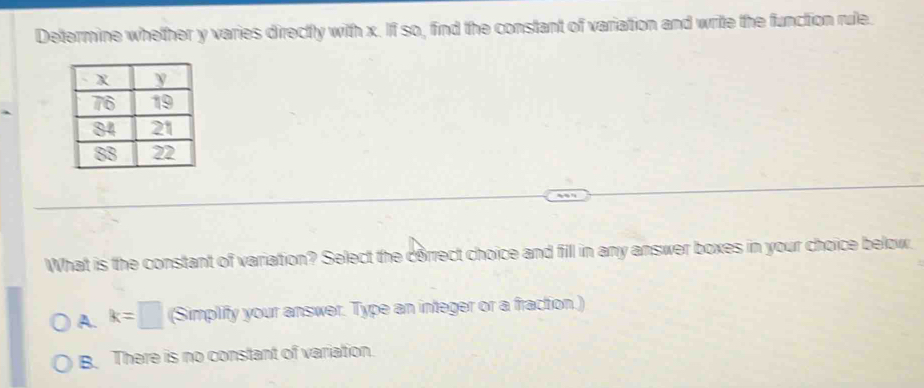 Determine whether y varies directly with x. If so, find the constant of variation and write the function rule.
What is the constant of variation? Select the correct choice and fill in any answer boxes in your choice below.
A. k=□ (Simplify your answer. Type an integer or a fraction.)
B. There is no constant of variation.